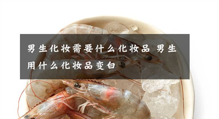 男生化妆需要什么化妆品 男生用什么化妆品变白