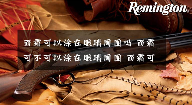 面霜可以涂在眼睛周围吗 面霜可不可以涂在眼睛周围 面霜可以全脸涂眼睛吗