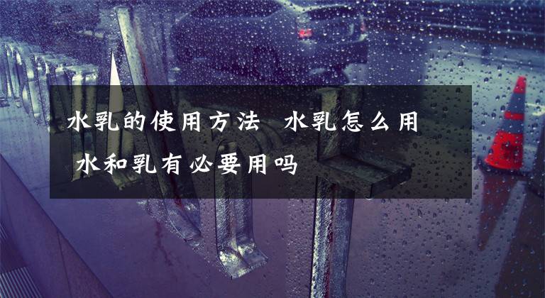 水乳的使用方法 水乳怎么用 水和乳有必要用吗
