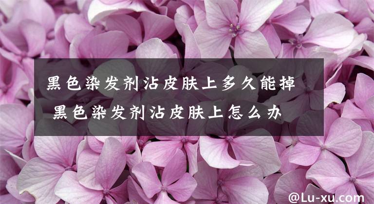 黑色染发剂沾皮肤上多久能掉 黑色染发剂沾皮肤上怎么办 黑色染发剂沾到皮肤上怎么处理