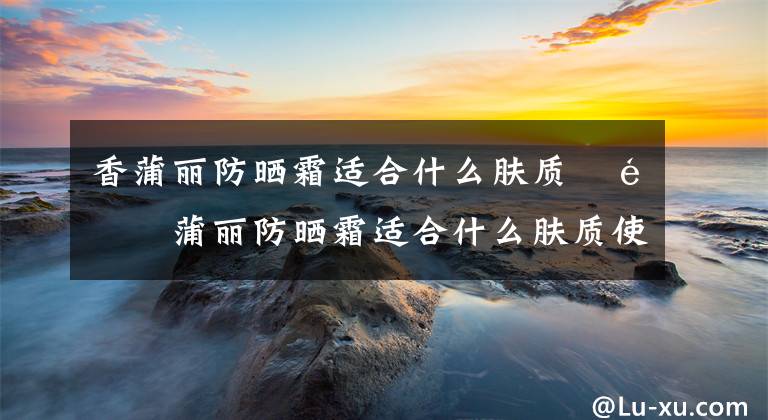 香蒲丽防晒霜适合什么肤质 香蒲丽防晒霜适合什么肤质使用 香蒲丽防晒霜怎么样