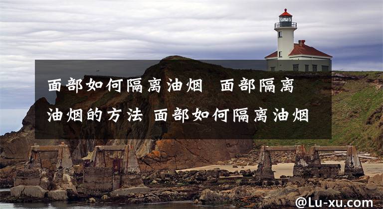 面部如何隔离油烟 面部隔离油烟的方法 面部如何隔离油烟