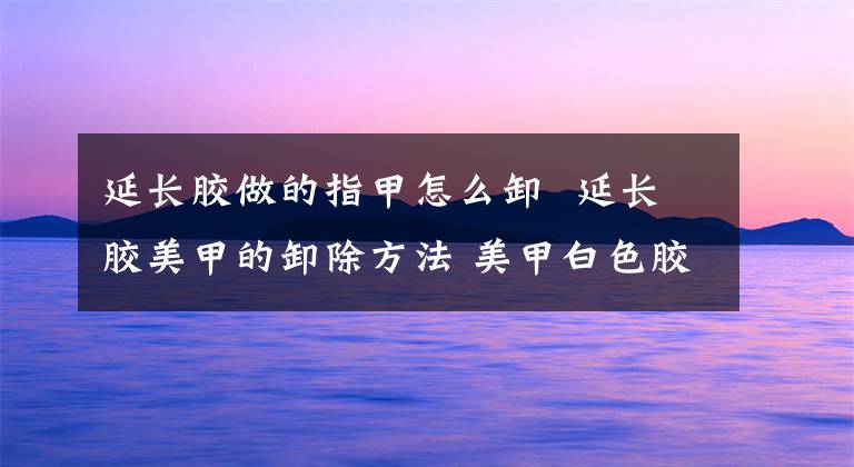 延长胶做的指甲怎么卸 延长胶美甲的卸除方法 美甲白色胶怎么刷才均匀