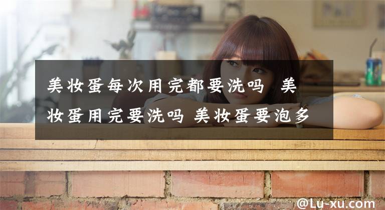 美妆蛋每次用完都要洗吗 美妆蛋用完要洗吗 美妆蛋要泡多长时间