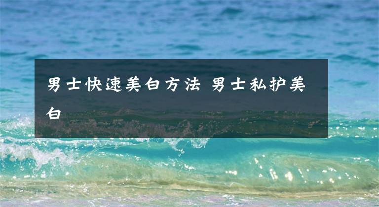 男士快速美白方法 男士私护美白
