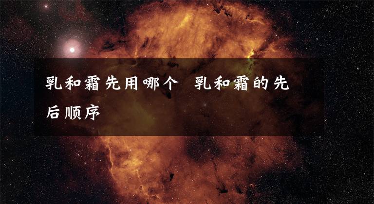 乳和霜先用哪个 乳和霜的先后顺序