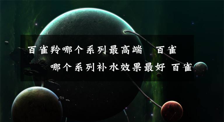 百雀羚哪个系列最高端 百雀羚哪个系列补水效果最好 百雀羚哪种系列补水效果最好