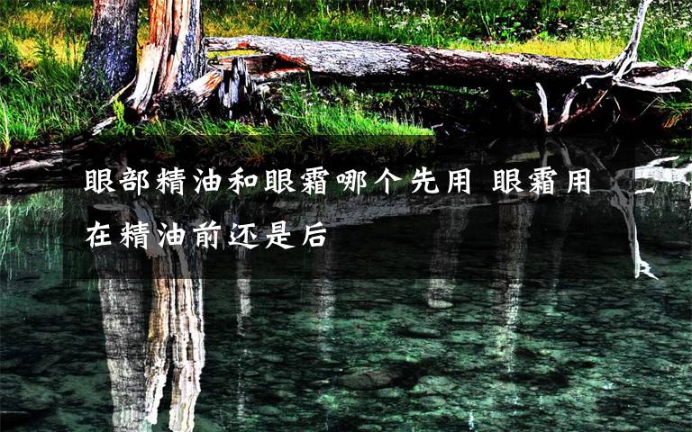 眼部精油和眼霜哪个先用 眼霜用在精油前还是后