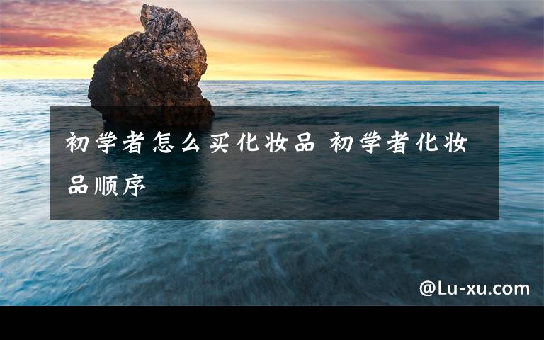 初学者怎么买化妆品 初学者化妆品顺序