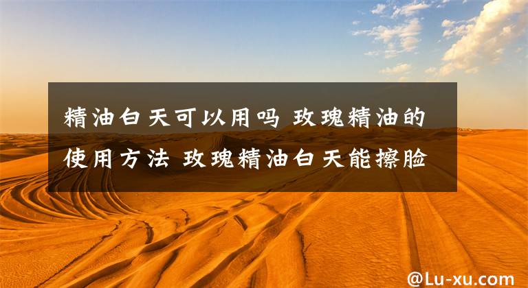 精油白天可以用吗 玫瑰精油的使用方法 玫瑰精油白天能擦脸吗