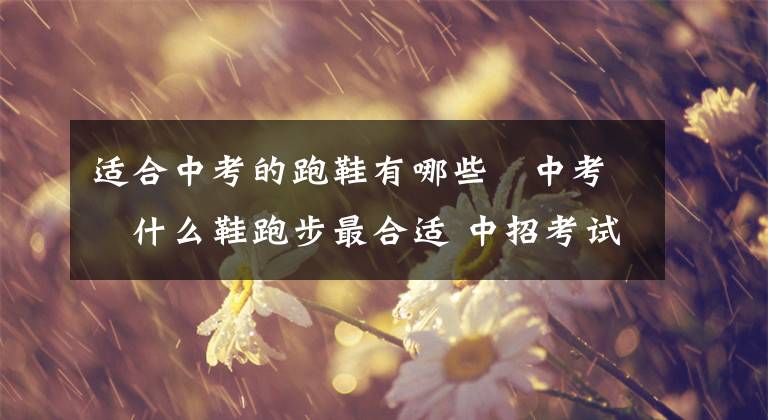 适合中考的跑鞋有哪些 中考穿什么鞋跑步最合适 中招考试跑鞋推荐