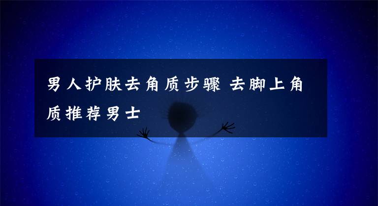 男人护肤去角质步骤 去脚上角质推荐男士