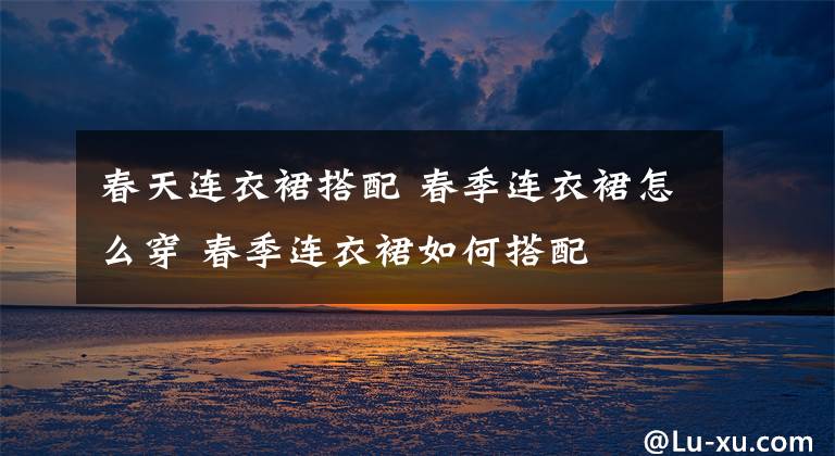 春天连衣裙搭配 春季连衣裙怎么穿 春季连衣裙如何搭配