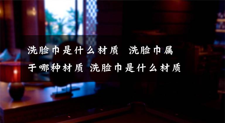 洗脸巾是什么材质 洗脸巾属于哪种材质 洗脸巾是什么材质的好