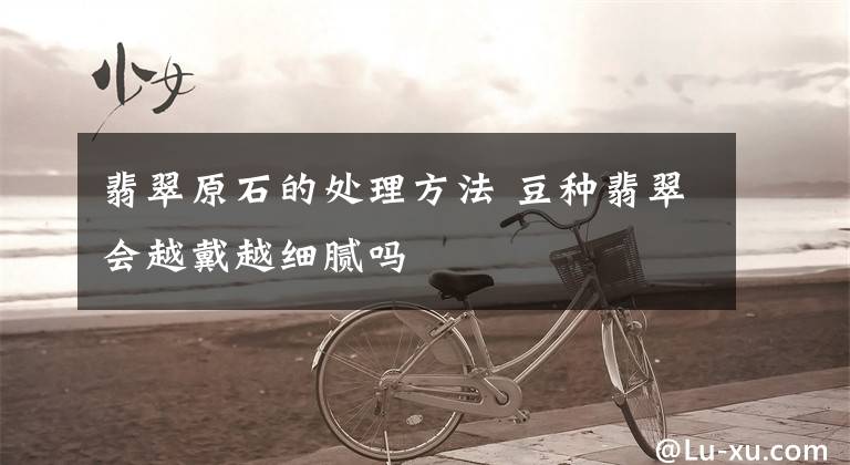 翡翠原石的处理方法 豆种翡翠会越戴越细腻吗