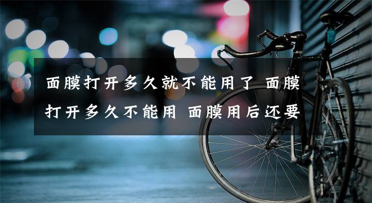 面膜打开多久就不能用了 面膜打开多久不能用 面膜用后还要用水吗