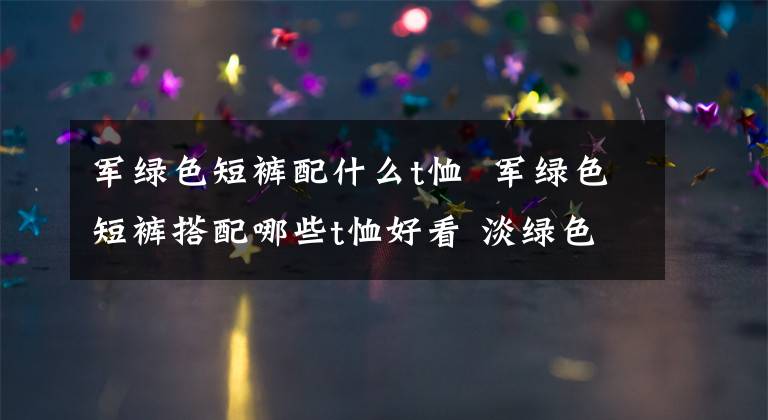 军绿色短裤配什么t恤 军绿色短裤搭配哪些t恤好看 淡绿色t恤搭配什么裤子