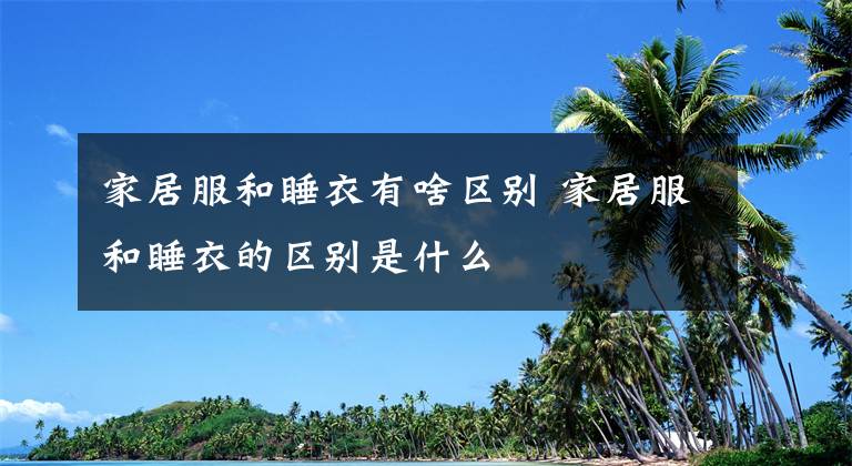 家居服和睡衣有啥区别 家居服和睡衣的区别是什么