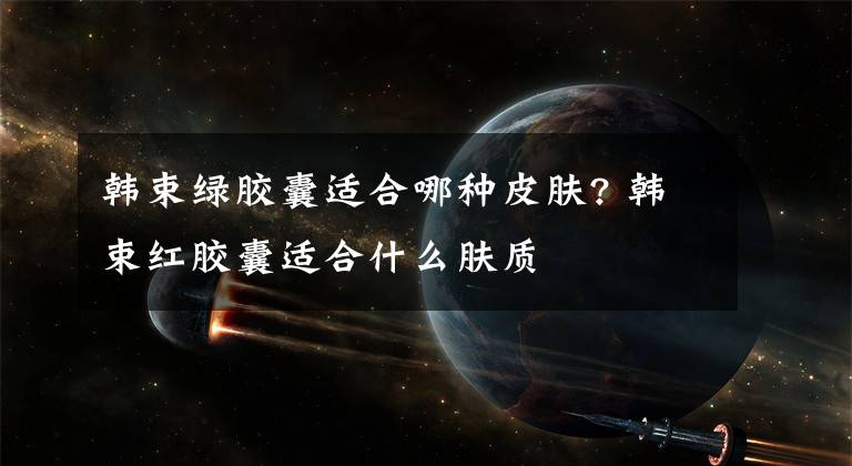 韩束绿胶囊适合哪种皮肤? 韩束红胶囊适合什么肤质