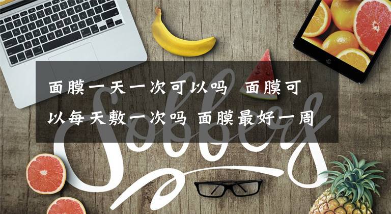 面膜一天一次可以吗 面膜可以每天敷一次吗 面膜最好一周敷几次可以天天敷吗