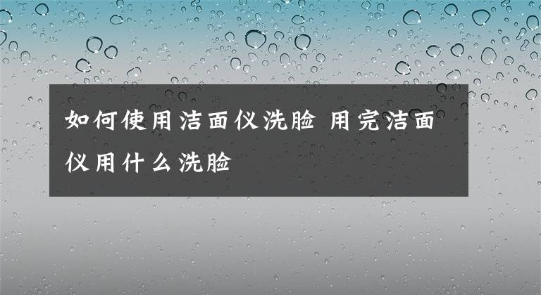 如何使用洁面仪洗脸 用完洁面仪用什么洗脸