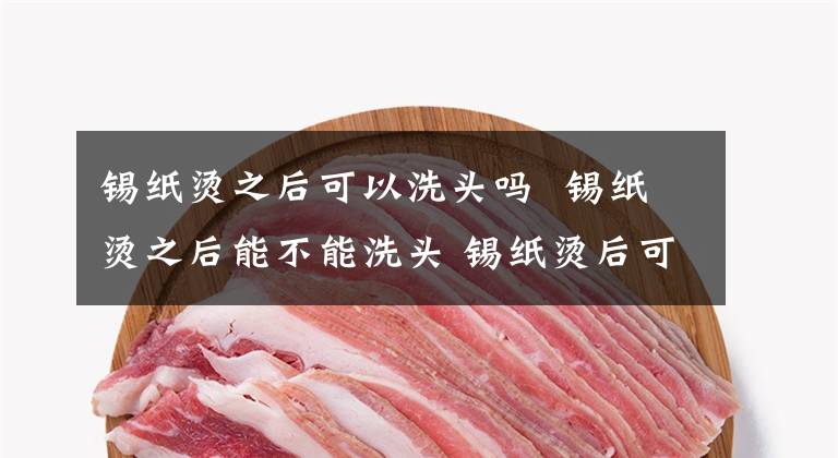 锡纸烫之后可以洗头吗 锡纸烫之后能不能洗头 锡纸烫后可以立马洗头吗