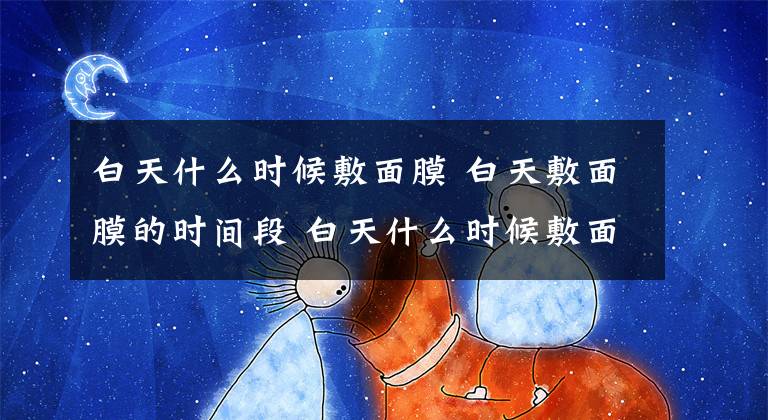 白天什么时候敷面膜 白天敷面膜的时间段 白天什么时候敷面膜是最好的