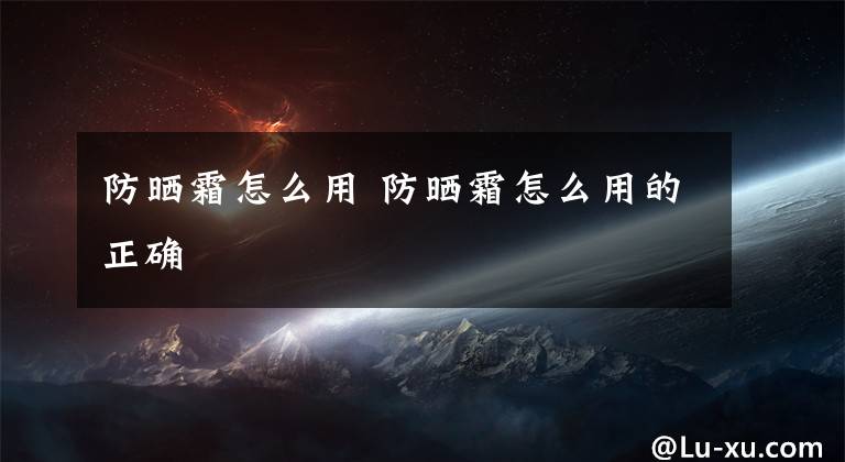 防晒霜怎么用 防晒霜怎么用的正确