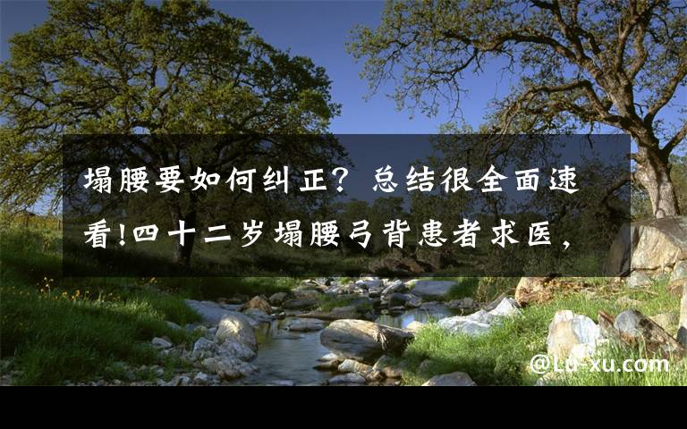 塌腰要如何纠正?总结很全面速看!四十二岁塌腰弓背患者求医,看中医高手的神奇疗法