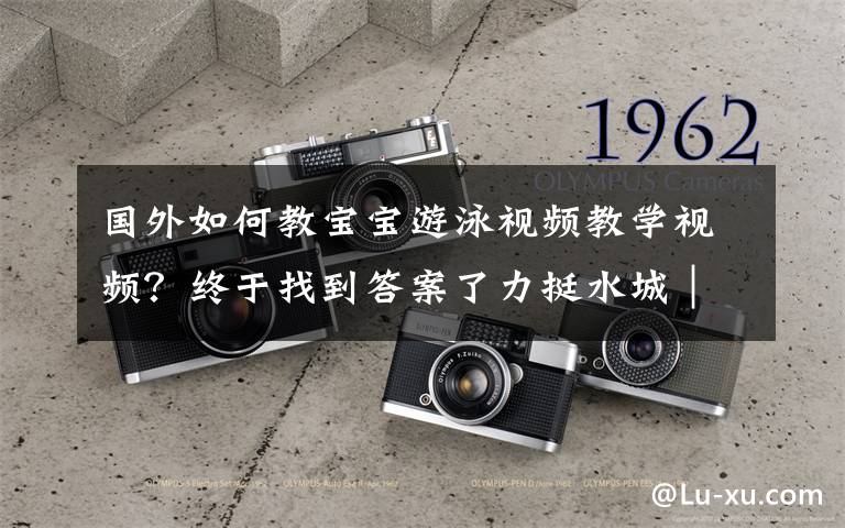 国外如何教宝宝游泳视频教学视频?终于找到答案了力挺水城|陆爷爷教小朋友暑期学游泳