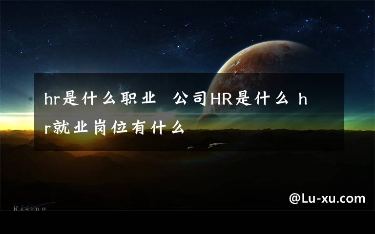 hr是什么职业 公司HR是什么 hr就业岗位有什么