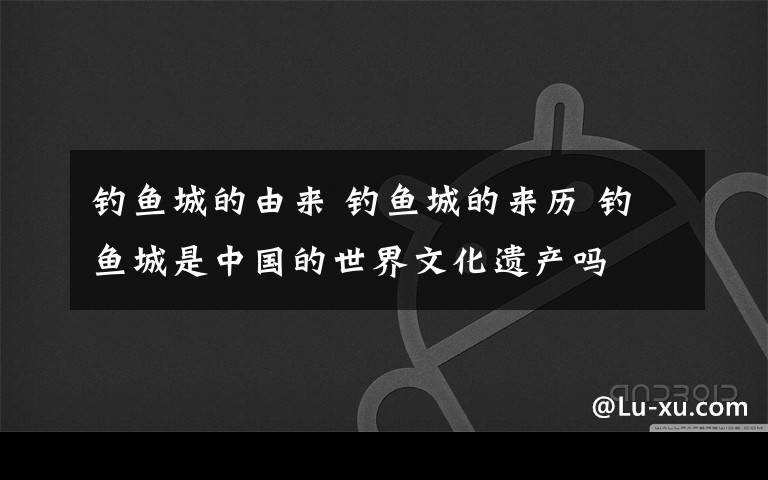 钓鱼城的由来 钓鱼城的来历 钓鱼城是中国的世界文化遗产吗