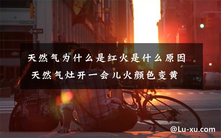 天然气为什么是红火是什么原因 天然气灶开一会儿火颜色变黄