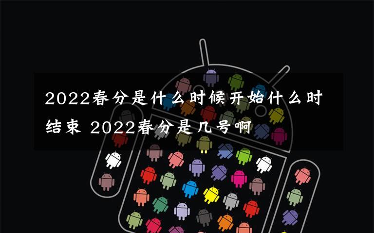 2022春分是什么时候开始什么时结束 2022春分是几号啊