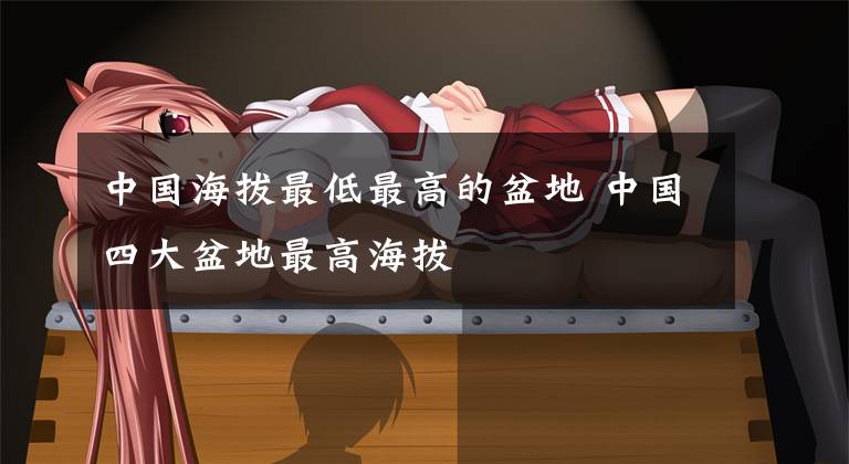 中国海拔最低最高的盆地 中国四大盆地最高海拔