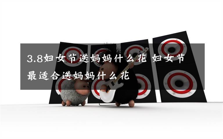 3.8妇女节送妈妈什么花 妇女节最适合送妈妈什么花