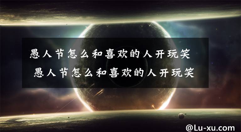 愚人节怎么和喜欢的人开玩笑 愚人节怎么和喜欢的人开玩笑图片