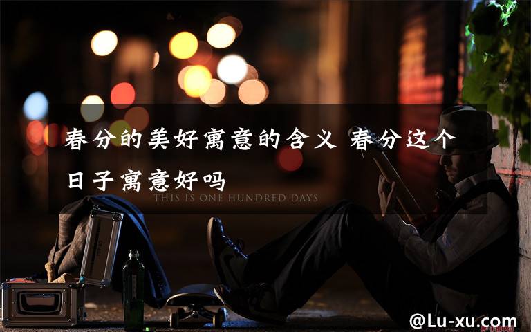 春分的美好寓意的含义 春分这个日子寓意好吗