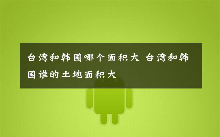 台湾和韩国哪个面积大 台湾和韩国谁的土地面积大