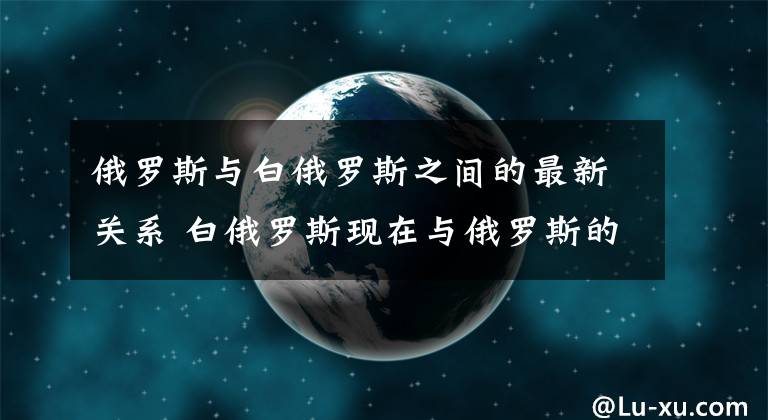 俄罗斯与白俄罗斯之间的最新关系 白俄罗斯现在与俄罗斯的关系