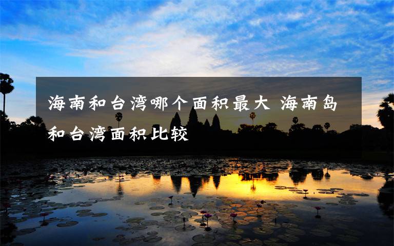 海南和台湾哪个面积最大 海南岛和台湾面积比较