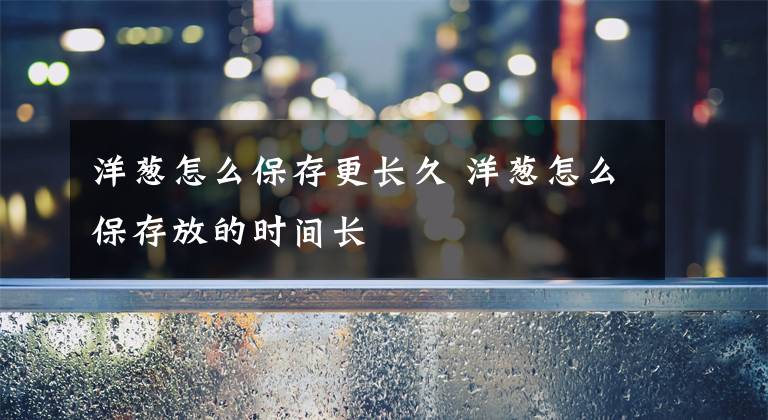 洋葱怎么保存更长久 洋葱怎么保存放的时间长