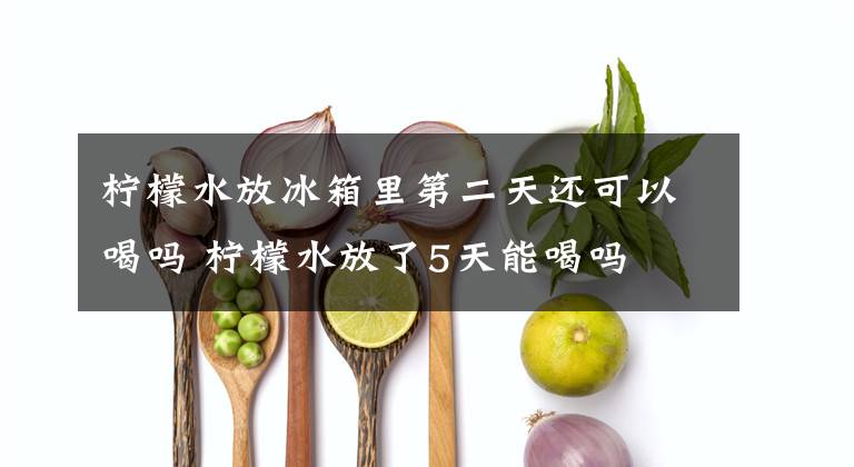 柠檬水放冰箱里第二天还可以喝吗 柠檬水放了5天能喝吗
