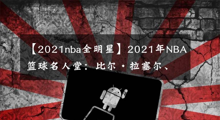 【2021nba全明星】2021年NBA篮球名人堂:比尔·拉塞尔、克里斯·波什、保罗·皮尔斯