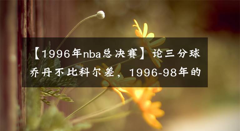 【1996年nba总决赛】论三分球乔丹不比科尔差，1996-98年的总决赛三分数据就是证据