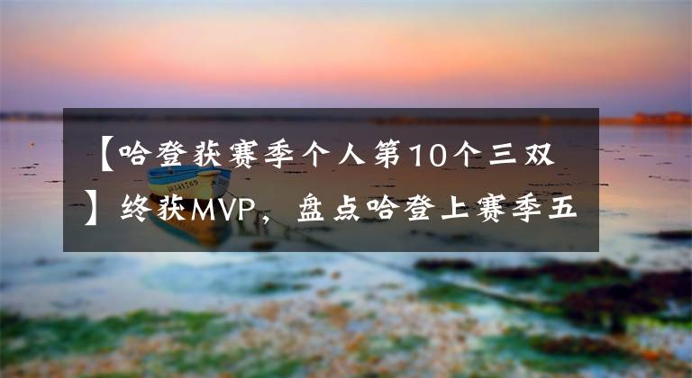 【哈登获赛季个人第10个三双】终获MVP,盘点哈登上赛季五大闪光镜头,60分三双居首