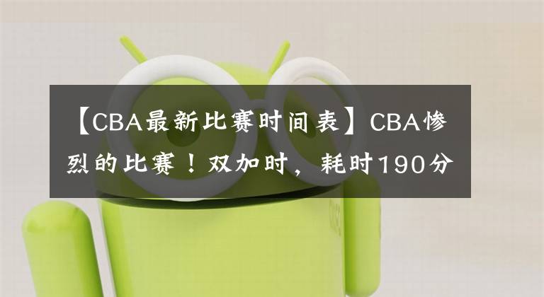【CBA最新比赛时间表】CBA惨烈的比赛!双加时,耗时190分钟,共57次犯规,4人被罚下