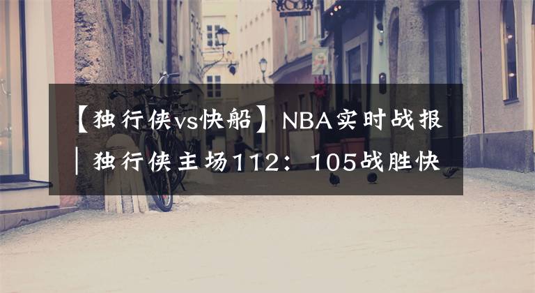 【独行侠vs快船】NBA实时战报｜独行侠主场112：105战胜快船