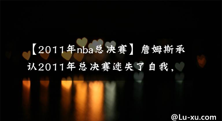 【2011年nba总决赛】詹姆斯承认2011年总决赛迷失了自我,想寻找一名詹黑,来激励自己