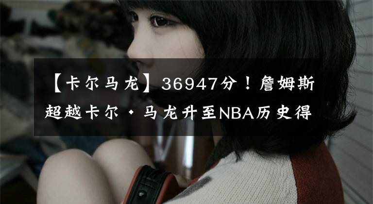 【卡尔马龙】36947分！詹姆斯超越卡尔·马龙升至NBA历史得分榜第2位